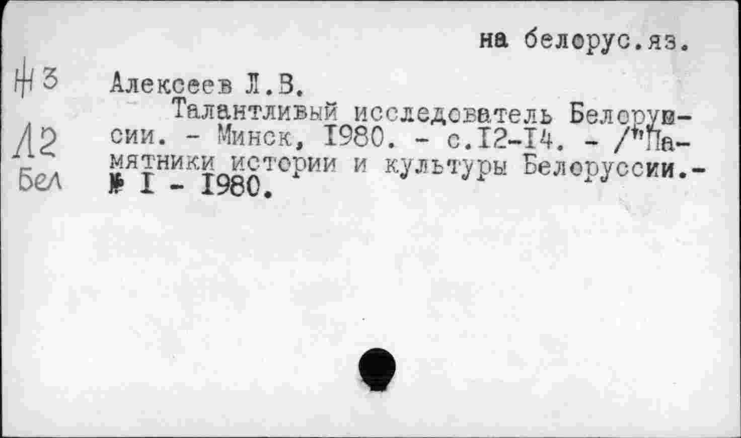 ﻿^5
Л2
Бел
на белорус.яз.
Алексеев Л.З.
Талантливый исследователь Белсоув-сии. - Минск, Т980. - с.12-14. - /♦’Памятники истории и культуры Белоруссии.-Ж 1 * XZ/Ov<